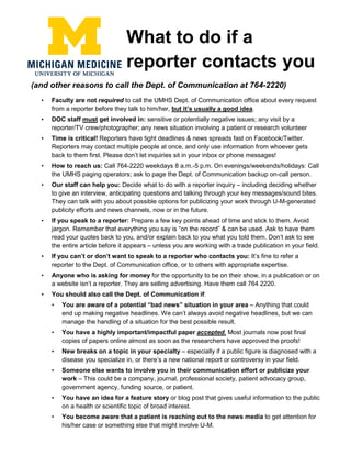 What to do if a
reporter contacts you
(and other reasons to call the Dept. of Communication at 764-2220)
• Faculty are not required to call the UMHS Dept. of Communication office about every request
from a reporter before they talk to him/her, but it’s usually a good idea.
• DOC staff must get involved in: sensitive or potentially negative issues; any visit by a
reporter/TV crew/photographer; any news situation involving a patient or research volunteer
• Time is critical! Reporters have tight deadlines & news spreads fast on Facebook/Twitter.
Reporters may contact multiple people at once, and only use information from whoever gets
back to them first. Please don’t let inquiries sit in your inbox or phone messages!
• How to reach us: Call 764-2220 weekdays 8 a.m.-5 p.m. On evenings/weekends/holidays: Call
the UMHS paging operators; ask to page the Dept. of Communication backup on-call person.
• Our staff can help you: Decide what to do with a reporter inquiry – including deciding whether
to give an interview, anticipating questions and talking through your key messages/sound bites.
They can talk with you about possible options for publicizing your work through U-M-generated
publicity efforts and news channels, now or in the future.
• If you speak to a reporter: Prepare a few key points ahead of time and stick to them. Avoid
jargon. Remember that everything you say is “on the record” & can be used. Ask to have them
read your quotes back to you, and/or explain back to you what you told them. Don’t ask to see
the entire article before it appears – unless you are working with a trade publication in your field.
• If you can’t or don’t want to speak to a reporter who contacts you: It’s fine to refer a
reporter to the Dept. of Communication office, or to others with appropriate expertise.
• Anyone who is asking for money for the opportunity to be on their show, in a publication or on
a website isn’t a reporter. They are selling advertising. Have them call 764 2220.
• You should also call the Dept. of Communication if:
• You are aware of a potential “bad news” situation in your area – Anything that could
end up making negative headlines. We can’t always avoid negative headlines, but we can
manage the handling of a situation for the best possible result.
• You have a highly important/impactful paper accepted. Most journals now post final
copies of papers online almost as soon as the researchers have approved the proofs!
• New breaks on a topic in your specialty – especially if a public figure is diagnosed with a
disease you specialize in, or there’s a new national report or controversy in your field.
• Someone else wants to involve you in their communication effort or publicize your
work – This could be a company, journal, professional society, patient advocacy group,
government agency, funding source, or patient.
• You have an idea for a feature story or blog post that gives useful information to the public
on a health or scientific topic of broad interest.
• You become aware that a patient is reaching out to the news media to get attention for
his/her case or something else that might involve U-M.
 