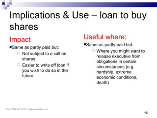 Implications & Use – loan to buy
   shares
   Impact                                  Useful where:
                                           Sameas partly paid but:
   Same     as partly paid but:
                                              Where you might want to
           Not subject to a call on
                                               release executive from
            shares
                                               obligations in certain
           Easier to write off loan if
                                               circumstances (e.g.
            you wish to do so in the           hardship, extreme
            future                             economic conditions,
                                               death)




Tel: 07786 967 577 E: af@amandaflint.com
                                                                     12
 