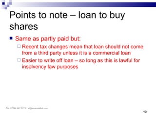 Points to note – loan to buy
   shares
       Same as partly paid but:
           Recent  tax changes mean that loan should not come
            from a third party unless it is a commercial loan
           Easier to write off loan – so long as this is lawful for
            insolvency law purposes




Tel: 07786 967 577 E: af@amandaflint.com
                                                                   13
 