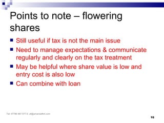 Points to note – flowering
   shares
       Still useful if tax is not the main issue
       Need to manage expectations & communicate
        regularly and clearly on the tax treatment
       May be helpful where share value is low and
        entry cost is also low
       Can combine with loan



Tel: 07786 967 577 E: af@amandaflint.com
                                                      16
 