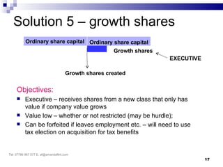 Solution 5 – growth shares
           Ordinary share capital Ordinary share capital
                                                     Growth shares
                                                                     EXECUTIVE

                                     Growth shares created


     Objectives:
         Executive – receives shares from a new class that only has
          value if company value grows
         Value low – whether or not restricted (may be hurdle);
         Can be forfeited if leaves employment etc. – will need to use
          tax election on acquisition for tax benefits


Tel: 07786 967 577 E: af@amandaflint.com
                                                                                 17
 