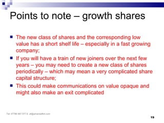 Points to note – growth shares
       The new class of shares and the corresponding low
        value has a short shelf life – especially in a fast growing
        company;
       If you will have a train of new joiners over the next few
        years – you may need to create a new class of shares
        periodically – which may mean a very complicated share
        capital structure;
       This could make communications on value opaque and
        might also make an exit complicated


Tel: 07786 967 577 E: af@amandaflint.com
                                                                  19
 