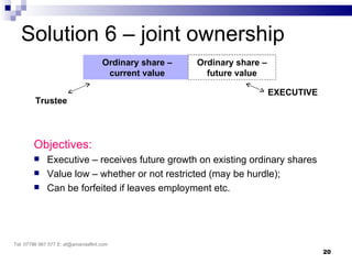 Solution 6 – joint ownership
                                     Ordinary share –   Ordinary share –
                                      current value       future value

                                                                           EXECUTIVE
         Trustee




        Objectives:
             Executive – receives future growth on existing ordinary shares
             Value low – whether or not restricted (may be hurdle);
             Can be forfeited if leaves employment etc.




Tel: 07786 967 577 E: af@amandaflint.com
                                                                                       20
 