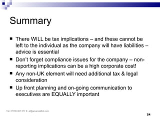 Summary
       There WILL be tax implications – and these cannot be
        left to the individual as the company will have liabilities –
        advice is essential
       Don’t forget compliance issues for the company – non-
        reporting implications can be a high corporate cost!
       Any non-UK element will need additional tax & legal
        consideration
       Up front planning and on-going communication to
        executives are EQUALLY important

Tel: 07786 967 577 E: af@amandaflint.com
                                                                    24
 