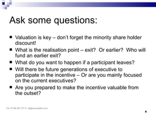 Ask some questions:
       Valuation is key – don’t forget the minority share holder
        discount!
       What is the realisation point – exit? Or earlier? Who will
        fund an earlier exit?
       What do you want to happen if a participant leaves?
       Will there be future generations of executive to
        participate in the incentive – Or are you mainly focused
        on the current executives?
       Are you prepared to make the incentive valuable from
        the outset?

Tel: 07786 967 577 E: af@amandaflint.com
                                                                 4
 