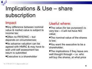 Implications & Use – share
   subscription
   Impact                                  Useful where:
   Any  difference between nominal        The   value (for tax purposes!) is
   value & market value is subject to      very low – it will not have NO
   income tax;                             value;
   Often no PAYE/NIC – but                The nominal value of the shares
   depends on circumstances;               is low;
   No advance valuation can be            You want the executive to be a
   agreed with HMRC & may have to          shareholder;
   wait until self assessment tax          The implications if they leave are
   return is submitted
                                           well thought through – i.e. who
   Executive is a shareholder
                                           will buy the shares, at what price

Tel: 07786 967 577 E: af@amandaflint.com
                                                                           6
 