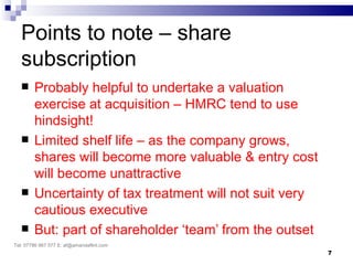 Points to note – share
   subscription
       Probably helpful to undertake a valuation
        exercise at acquisition – HMRC tend to use
        hindsight!
       Limited shelf life – as the company grows,
        shares will become more valuable & entry cost
        will become unattractive
       Uncertainty of tax treatment will not suit very
        cautious executive
       But: part of shareholder ‘team’ from the outset
Tel: 07786 967 577 E: af@amandaflint.com
                                                          7
 