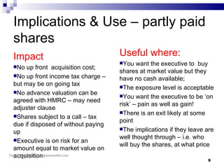 Implications & Use – partly paid
 shares
 Impact                                   Useful where:
                                          You   want the executive to buy
 No       up front acquisition cost;
                                          shares at market value but they
    No up front income tax charge –
                                          have no cash available;
    but may be on going tax               The exposure level is acceptable
    No advance valuation can be
                                          You want the executive to be ‘on
    agreed with HMRC – may need
                                          risk’ – pain as well as gain!
    adjuster clause
                                          There is an exit likely at some
    Shares subject to a call – tax
                                          point
    due if disposed of without paying
                                          The implications if they leave are
    up
    Executive is on risk for an
                                          well thought through – i.e. who
                                          will buy the shares, at what price
    amount equal to market value on
Tel:acquisition
    07786 967 577 E: af@amandaflint.com
                                                                          9
 