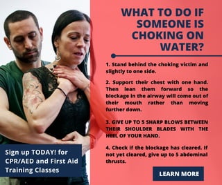 WHAT TO DO IF
SOMEONE IS
CHOKING ON
WATER?
1. Stand behind the choking victim and
slightly to one side.
LEARN MORE
Sign up TODAY! for
CPR/AED and First Aid
Training Classes
2. Support their chest with one hand.
Then lean them forward so the
blockage in the airway will come out of
their mouth rather than moving
further down.
3. GIVE UP TO 5 SHARP BLOWS BETWEEN
THEIR SHOULDER BLADES WITH THE
HEEL OF YOUR HAND.
4. Check if the blockage has cleared. If
not yet cleared, give up to 5 abdominal
thrusts.
 