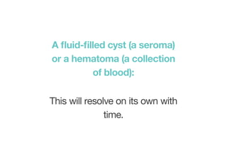 A fluid-filled cyst (a seroma)
or a hematoma (a collection
of blood):
This will resolve on its own with
time.
 
