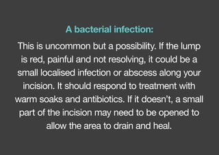 This is uncommon but a possibility. If the lump
is red, painful and not resolving, it could be a
small localised infection or abscess along your
incision. It should respond to treatment with
warm soaks and antibiotics. If it doesn’t, a small
part of the incision may need to be opened to
allow the area to drain and heal.
A bacterial infection:
 