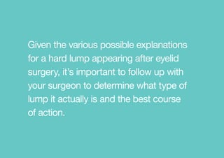 Given the various possible explanations
for a hard lump appearing after eyelid
surgery, it’s important to follow up with
your surgeon to determine what type of
lump it actually is and the best course
of action.
 