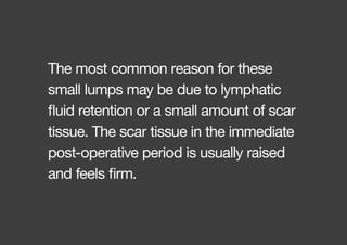 The most common reason for these
small lumps may be due to lymphatic
fluid retention or a small amount of scar
tissue. The scar tissue in the immediate
post-operative period is usually raised
and feels firm.
 