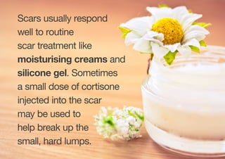 Scars usually respond
well to routine
scar treatment like
moisturising creams and
silicone gel. Sometimes
a small dose of cortisone
injected into the scar
may be used to
help break up the
small, hard lumps.
 