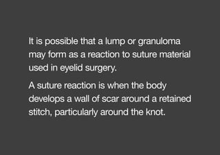 A suture reaction is when the body
develops a wall of scar around a retained
stitch, particularly around the knot.
It is possible that a lump or granuloma
may form as a reaction to suture material
used in eyelid surgery.
 