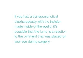 If you had a transconjunctival
blepharoplasty with the incision
made inside of the eyelid, it’s
possible that the lump is a reaction
to the ointment that was placed on
your eye during surgery.
 