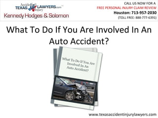 CALL US NOW FOR A
                        FREE PERSONAL INJURY CLAIM REVIEW
                                 Houston: 713-957-2030
                                   (TOLL FREE: 888-777-6391)



What To Do If You Are Involved In An
         Auto Accident?




                    www.texasaccidentinjurylawyers.com
 