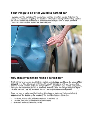 Four things to do after you hit a parked car
Have you ever hit a parked car? If so, you know just how stressful it can be. And while it’s
usually not AS stressful as getting into a collision with another moving vehicle, hitting a parked
car can still present issues and has its own set of rules that you need to follow. Toyota of
Orlando’s Collision Center experts are here to explain! 

How should you handle hitting a parked car?
The
fi
rst thing to remember about hitting a parked car is that you can’t leave the scene of the
accident, even if the other driver isn’t there. It’s actually considered a hit-and-run even if no
one was injured. And a hit-and-run is a major o
ff
ense - you can lose your license, face jail time,
have your insurance rates jacked up, and more. And don’t think you can get away with it just
because you didn’t see any witnesses around… security cameras are everywhere. 

Since you have to wait around for the other driver to come back, use the time wisely and
document all the details of the accident. You should write down things like: 

• The make, model, color, and characteristics of the other car

• The time, date, and exact location of the accident

• A detailed account of what happened 

 