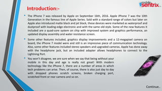• The iPhone 7 was released by Apple on September 16th, 2016. Apple iPhone 7 was the 10th
Generation in the famous line of Apple Series. Sold with a standard range of colors but later on
Apple also introduced matte black and jet black, these devices were marketed as waterproof and
dustproof with leading-edge electronic and with the same old style. Some of the new features it
included are a quad-core system on chip with improved system and graphics performance, an
updated display assembly and water resistance screen.
• Some other features included, graphics display improvements and a 12-megapixel camera on
board, the iPhone 7 model were and still is an impressive piece of communication technology.
Also, some other features included stereo speakers and upgraded cameras. Apple has done away
with the headphone jack, but an included adapter allows headphones to connect to the
Lightning Port.
• You won’t disagree, we are sure when we say that being without your
mobile in this day and age is really not great! With modern
technology like the iPhone 7, there are a number of areas in which
tech problems can arise. Then, of course, there is also just day to day
with dropped phones scratch screens, broken charging port,
scratched front or rear camera and so on.
Continue..
Introduction:-
 