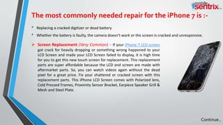 The most commonly needed repair for the iPhone 7 is :-
• Replacing a cracked digitizer or dead battery
• Whether the battery is faulty, the camera doesn’t work or the screen is cracked and unresponsive.
 Screen Replacement (Very Common) – If your iPhone 7 LCD screen
got crack for heavily dropping or something wrong happened to your
LCD Screen and made your LCD Screen failed to display, it is high time
for you to get this new touch screen for replacement. This replacement
parts are super affordable because the LCD and screen are made with
aftermarket parts. So, you can watch videos again without the dead
pixel for a great price. Fix your shattered or cracked screen with this
replacement parts. This iPhone LCD Screen comes with Polarized lens,
Cold Pressed Frames, Proximity Sensor Bracket, Earpiece Speaker Grill &
Mesh and Steel Plate.
Continue..
 