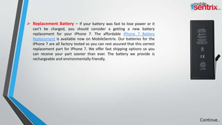  Replacement Battery – If your battery was fast to lose power or it
can’t be charged, you should consider a getting a new battery
replacement for your iPhone 7. The affordable iPhone 7 Battery
Replacement is available now on MobileSentrix. Our batteries for the
iPhone 7 are all factory tested so you can rest assured that this correct
replacement part for iPhone 7. We offer fast shipping options so you
can receive your part sooner than ever. The battery we provide is
rechargeable and environmentally friendly.
Continue..
 