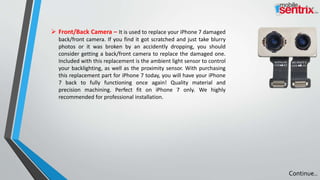  Front/Back Camera – It is used to replace your iPhone 7 damaged
back/front camera. If you find it got scratched and just take blurry
photos or it was broken by an accidently dropping, you should
consider getting a back/front camera to replace the damaged one.
Included with this replacement is the ambient light sensor to control
your backlighting, as well as the proximity sensor. With purchasing
this replacement part for iPhone 7 today, you will have your iPhone
7 back to fully functioning once again! Quality material and
precision machining. Perfect fit on iPhone 7 only. We highly
recommended for professional installation.
Continue..
 