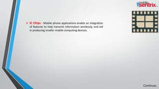  IC Chips - Mobile phone applications enable an integration
of features to help transmit information wirelessly, and aid
in producing smaller mobile computing devices.
Continue..
 