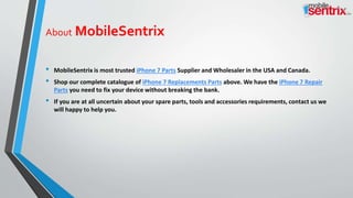 About MobileSentrix
• MobileSentrix is most trusted iPhone 7 Parts Supplier and Wholesaler in the USA and Canada.
• Shop our complete catalogue of iPhone 7 Replacements Parts above. We have the iPhone 7 Repair
Parts you need to fix your device without breaking the bank.
• If you are at all uncertain about your spare parts, tools and accessories requirements, contact us we
will happy to help you.
 