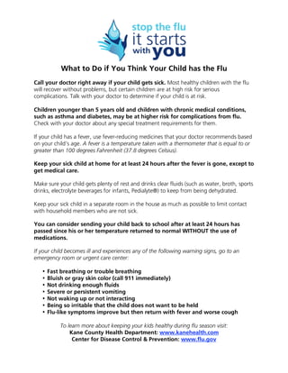 What to Do if You Think Your Child has the Flu
Call your doctor right away if your child gets sick. Most healthy children with the flu
will recover without problems, but certain children are at high risk for serious
complications. Talk with your doctor to determine if your child is at risk.
Children younger than 5 years old and children with chronic medical conditions,
such as asthma and diabetes, may be at higher risk for complications from flu.
Check with your doctor about any special treatment requirements for them.
If your child has a fever, use fever-reducing medicines that your doctor recommends based
on your child’s age. A fever is a temperature taken with a thermometer that is equal to or
greater than 100 degrees Fahrenheit (37.8 degrees Celsius).
Keep your sick child at home for at least 24 hours after the fever is gone, except to
get medical care.
Make sure your child gets plenty of rest and drinks clear fluids (such as water, broth, sports
drinks, electrolyte beverages for infants, Pedialyte®) to keep from being dehydrated.
Keep your sick child in a separate room in the house as much as possible to limit contact
with household members who are not sick.
You can consider sending your child back to school after at least 24 hours has
passed since his or her temperature returned to normal WITHOUT the use of
medications.
If your child becomes ill and experiences any of the following warning signs, go to an
emergency room or urgent care center:
• Fast breathing or trouble breathing
• Bluish or gray skin color (call 911 immediately)
• Not drinking enough fluids
• Severe or persistent vomiting
• Not waking up or not interacting
• Being so irritable that the child does not want to be held
• Flu-like symptoms improve but then return with fever and worse cough
To learn more about keeping your kids healthy during flu season visit:
Kane County Health Department: www.kanehealth.com
Center for Disease Control & Prevention: www.flu.gov
 