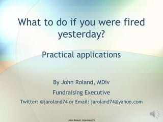 What to do if you were fired
yesterday?
Practical applications
By John Roland, MDiv
Fundraising Executive
Twitter: @jaroland74 or Email: jaroland74@yahoo.com

John Roland, @jaroland74

 