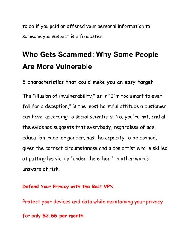 to do if you paid or offered your personal information to
someone you suspect is a fraudster.
Who Gets Scammed: Why Some People
Are More Vulnerable
5 characteristics that could make you an easy target
The "illusion of invulnerability," as in "I'm too smart to ever
fall for a deception," is the most harmful attitude a customer
can have, according to social scientists. No, you're not, and all
the evidence suggests that everybody, regardless of age,
education, race, or gender, has the capacity to be conned,
given the correct circumstances and a con artist who is skilled
at putting his victim "under the ether," in other words,
unaware of risk.
Defend Your Privacy with the Best VPN
Protect your devices and data while maintaining your privacy
for only $3.66 per month.
 