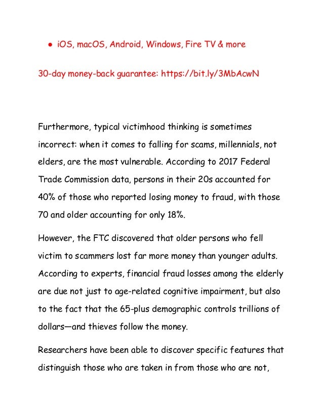 ● iOS, macOS, Android, Windows, Fire TV & more
30-day money-back guarantee: https://bit.ly/3MbAcwN
Furthermore, typical victimhood thinking is sometimes
incorrect: when it comes to falling for scams, millennials, not
elders, are the most vulnerable. According to 2017 Federal
Trade Commission data, persons in their 20s accounted for
40% of those who reported losing money to fraud, with those
70 and older accounting for only 18%.
However, the FTC discovered that older persons who fell
victim to scammers lost far more money than younger adults.
According to experts, financial fraud losses among the elderly
are due not just to age-related cognitive impairment, but also
to the fact that the 65-plus demographic controls trillions of
dollars—and thieves follow the money.
Researchers have been able to discover specific features that
distinguish those who are taken in from those who are not,
 