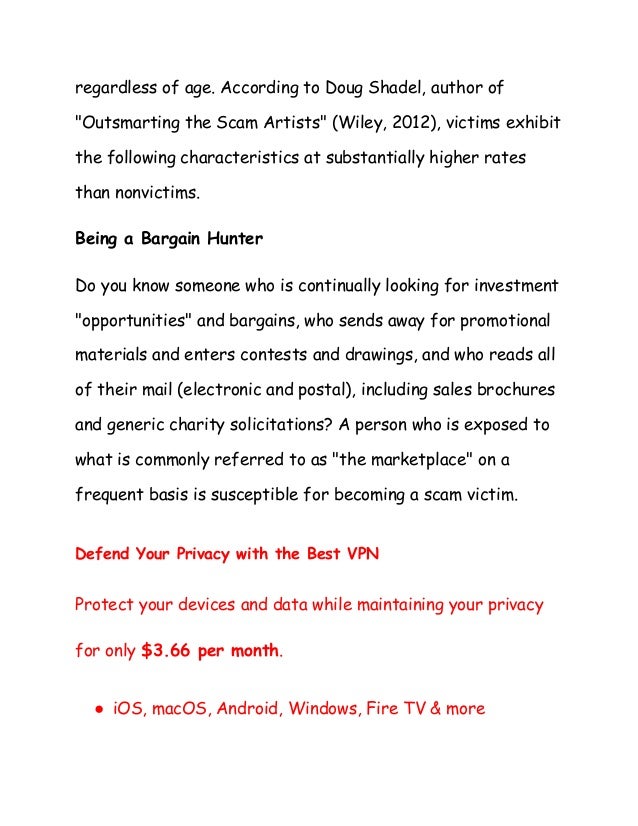 regardless of age. According to Doug Shadel, author of
"Outsmarting the Scam Artists" (Wiley, 2012), victims exhibit
the following characteristics at substantially higher rates
than nonvictims.
Being a Bargain Hunter
Do you know someone who is continually looking for investment
"opportunities" and bargains, who sends away for promotional
materials and enters contests and drawings, and who reads all
of their mail (electronic and postal), including sales brochures
and generic charity solicitations? A person who is exposed to
what is commonly referred to as "the marketplace" on a
frequent basis is susceptible for becoming a scam victim.
Defend Your Privacy with the Best VPN
Protect your devices and data while maintaining your privacy
for only $3.66 per month.
● iOS, macOS, Android, Windows, Fire TV & more
 