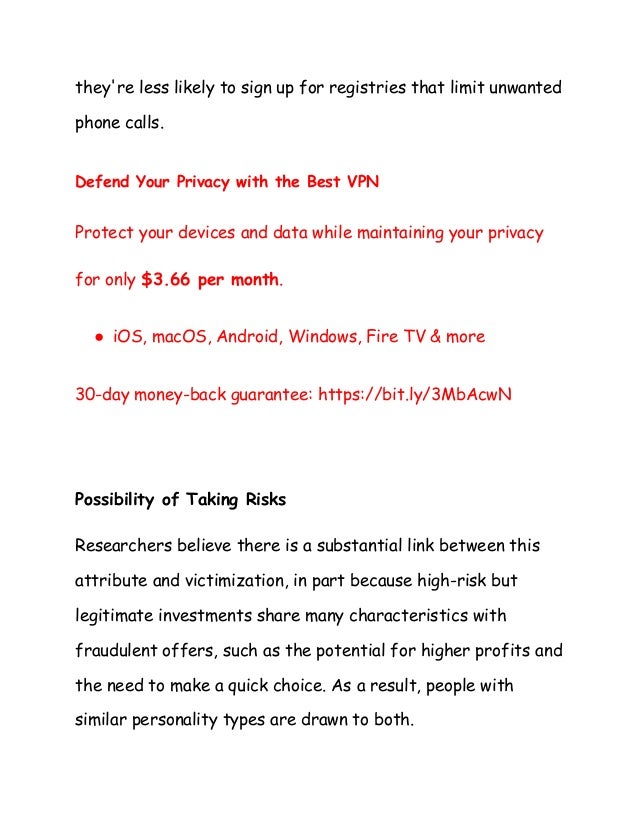 they're less likely to sign up for registries that limit unwanted
phone calls.
Defend Your Privacy with the Best VPN
Protect your devices and data while maintaining your privacy
for only $3.66 per month.
● iOS, macOS, Android, Windows, Fire TV & more
30-day money-back guarantee: https://bit.ly/3MbAcwN
Possibility of Taking Risks
Researchers believe there is a substantial link between this
attribute and victimization, in part because high-risk but
legitimate investments share many characteristics with
fraudulent offers, such as the potential for higher profits and
the need to make a quick choice. As a result, people with
similar personality types are drawn to both.
 