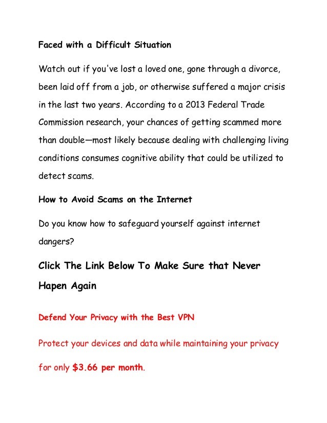 Faced with a Difficult Situation
Watch out if you've lost a loved one, gone through a divorce,
been laid off from a job, or otherwise suffered a major crisis
in the last two years. According to a 2013 Federal Trade
Commission research, your chances of getting scammed more
than double—most likely because dealing with challenging living
conditions consumes cognitive ability that could be utilized to
detect scams.
How to Avoid Scams on the Internet
Do you know how to safeguard yourself against internet
dangers?
Click The Link Below To Make Sure that Never
Hapen Again
Defend Your Privacy with the Best VPN
Protect your devices and data while maintaining your privacy
for only $3.66 per month.
 