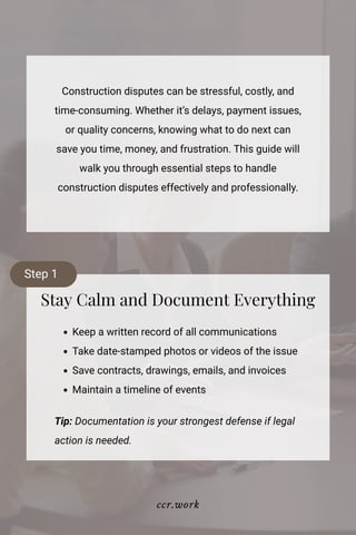 Construction disputes can be stressful, costly, and
time-consuming. Whether it’s delays, payment issues,
or quality concerns, knowing what to do next can
save you time, money, and frustration. This guide will
walk you through essential steps to handle
construction disputes effectively and professionally.
Stay Calm and Document Everything
Keep a written record of all communications
Take date-stamped photos or videos of the issue
Save contracts, drawings, emails, and invoices
Maintain a timeline of events
Tip: Documentation is your strongest defense if legal
action is needed.
Step 1
ccr.work
 