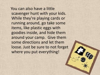 You can also have a little scavenger hunt with your kids.  While they're playing cards or running around, go take some items, like plastic eggs with goodies inside, and hide them around your camp.  Give them some directions and let them loose. Just be sure to not forget where you put everything! 