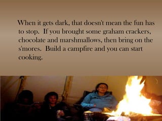 When it gets dark, that doesn't mean the fun has to stop.  If you brought some graham crackers, chocolate and marshmallows, then bring on the s'mores.  Build a campfire and you can start cooking. 