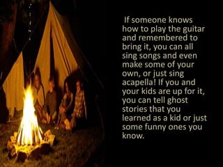 If someone knows how to play the guitar and remembered to bring it, you can all sing songs and even make some of your own, or just sing acapella! If you and your kids are up for it, you can tell ghost stories that you learned as a kid or just some funny ones you know.  