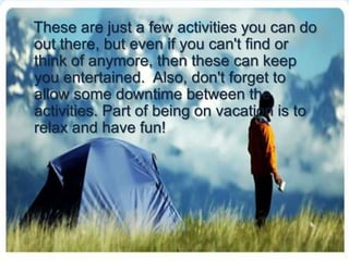 These are just a few activities you can do out there, but even if you can't find or think of anymore, then these can keep you entertained.  Also, don't forget to allow some downtime between the activities.Part of being on vacation is to relax and have fun! 