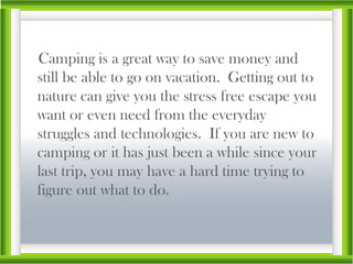 Camping is a great way to save money and still be able to go on vacation.  Getting out to nature can give you the stress free escape you want or even need from the everyday struggles and technologies.  If you are new to camping or it has just been a while since your last trip, you may have a hard time trying to figure out what to do. 