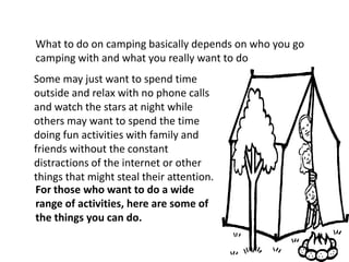 What to do on camping basically depends on who you go camping with and what you really want to do    Some may just want to spend time outside and relax with no phone calls and watch the stars at night while others may want to spend the time doing fun activities with family and friends without the constant distractions of the internet or other things that might steal their attention.For those who want to do a wide range of activities, here are some of the things you can do.