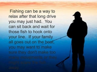     Fishing can be a way to relax after that long drive you may just had.  You can sit back and wait for those fish to hook onto your line.  If your family all goes out on the boat, you may want to make sure they don't make too many movements or they might scare the fish away.  