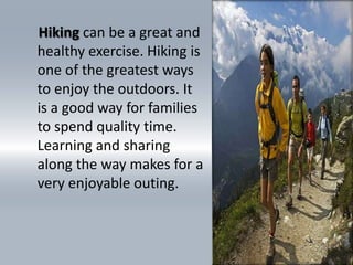     Hikingcan be a great and healthy exercise. Hiking is one of the greatest ways to enjoy the outdoors. It is a good way for families to spend quality time. Learning and sharing along the way makes for a very enjoyable outing. 