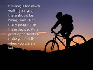     If hiking is too much walking for you, there should be biking trails.  Not many people bike these days, so it's a great opportunity to make you feel like when you were a kid.  