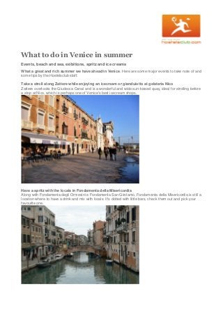 What to do in Venice in summer
Events, beach and sea, exibitions, spritz and ice creams
What a great and rich summer we have ahead in Venice. Here are some major events to take note of and
some tips by the Hostelsclub staff.
Take a stroll along Zattere while enjoying an icecream or gianduiotto at gelateria Nico
Zattere overlooks the Giudecca Canal and is a wonderful and wide sun-kissed quay, ideal for strolling before
a stop at Nico, which is perhaps one of Venice's best icecream shops.
Have a spritz with the locals in Fondamenta della Misericordia
Along with Fondamenta degli Ormesini e Fondamenta San Girolamo, Fondamenta della Misericordia is still a
location where to have a drink and mix with locals. It's dotted with little bars, check them out and pick your
favourite one.
 