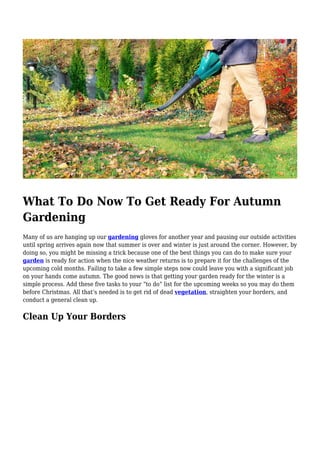 What To Do Now To Get Ready For Autumn
Gardening
Many of us are hanging up our gardening gloves for another year and pausing our outside activities
until spring arrives again now that summer is over and winter is just around the corner. However, by
doing so, you might be missing a trick because one of the best things you can do to make sure your
garden is ready for action when the nice weather returns is to prepare it for the challenges of the
upcoming cold months. Failing to take a few simple steps now could leave you with a significant job
on your hands come autumn. The good news is that getting your garden ready for the winter is a
simple process. Add these five tasks to your “to do” list for the upcoming weeks so you may do them
before Christmas. All that’s needed is to get rid of dead vegetation, straighten your borders, and
conduct a general clean up.
Clean Up Your Borders
 