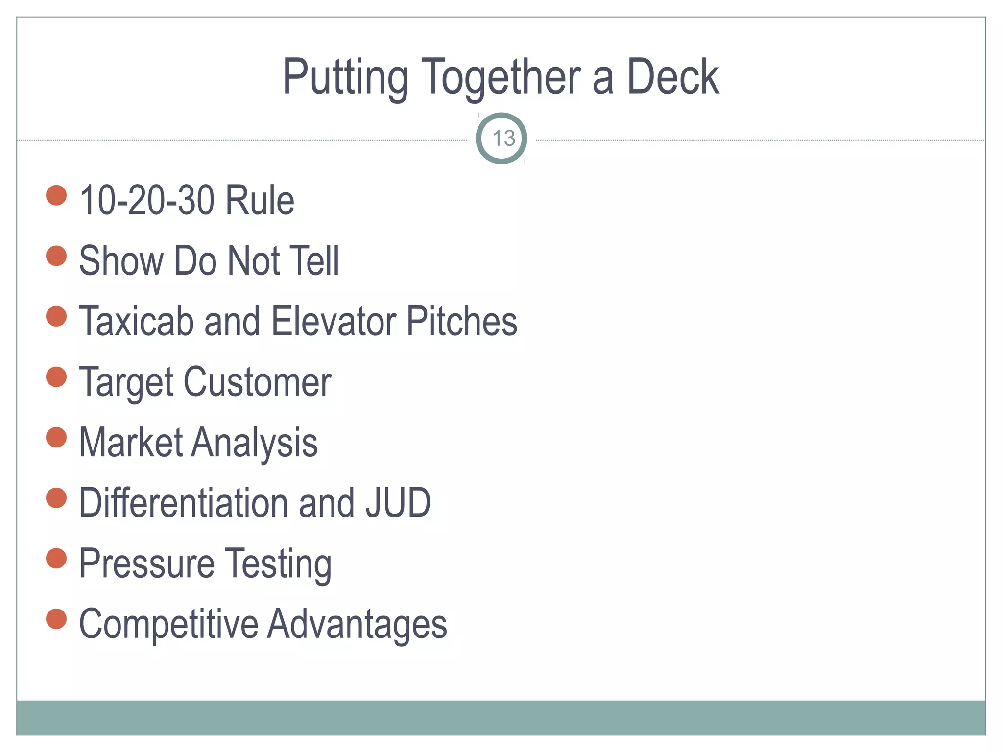 Putting Together a Deck
                           13

10-20-30 Rule
Show Do Not Tell
Taxicab and Elevator Pitches
Target Customer
Market Analysis
Differentiation and JUD
Pressure Testing
Competitive Advantages
 