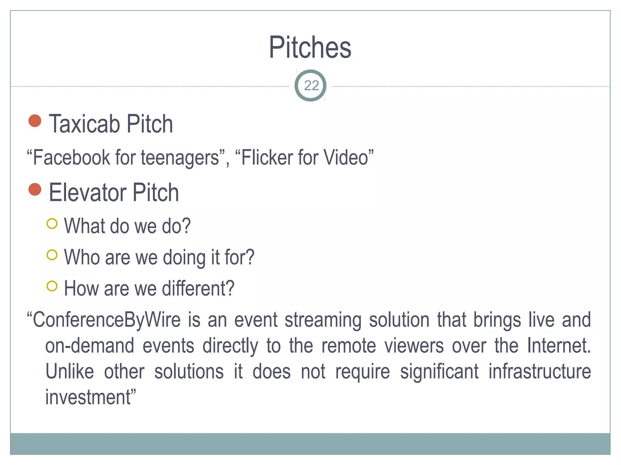 Pitches
                                   22

Taxicab Pitch
“Facebook for teenagers”, “Flicker for Video”
Elevator Pitch
    What do we do?
   Who are we doing it for?

   How are we different?

“ConferenceByWire is an event streaming solution that brings live and
  on-demand events directly to the remote viewers over the Internet.
  Unlike other solutions it does not require significant infrastructure
  investment”
 