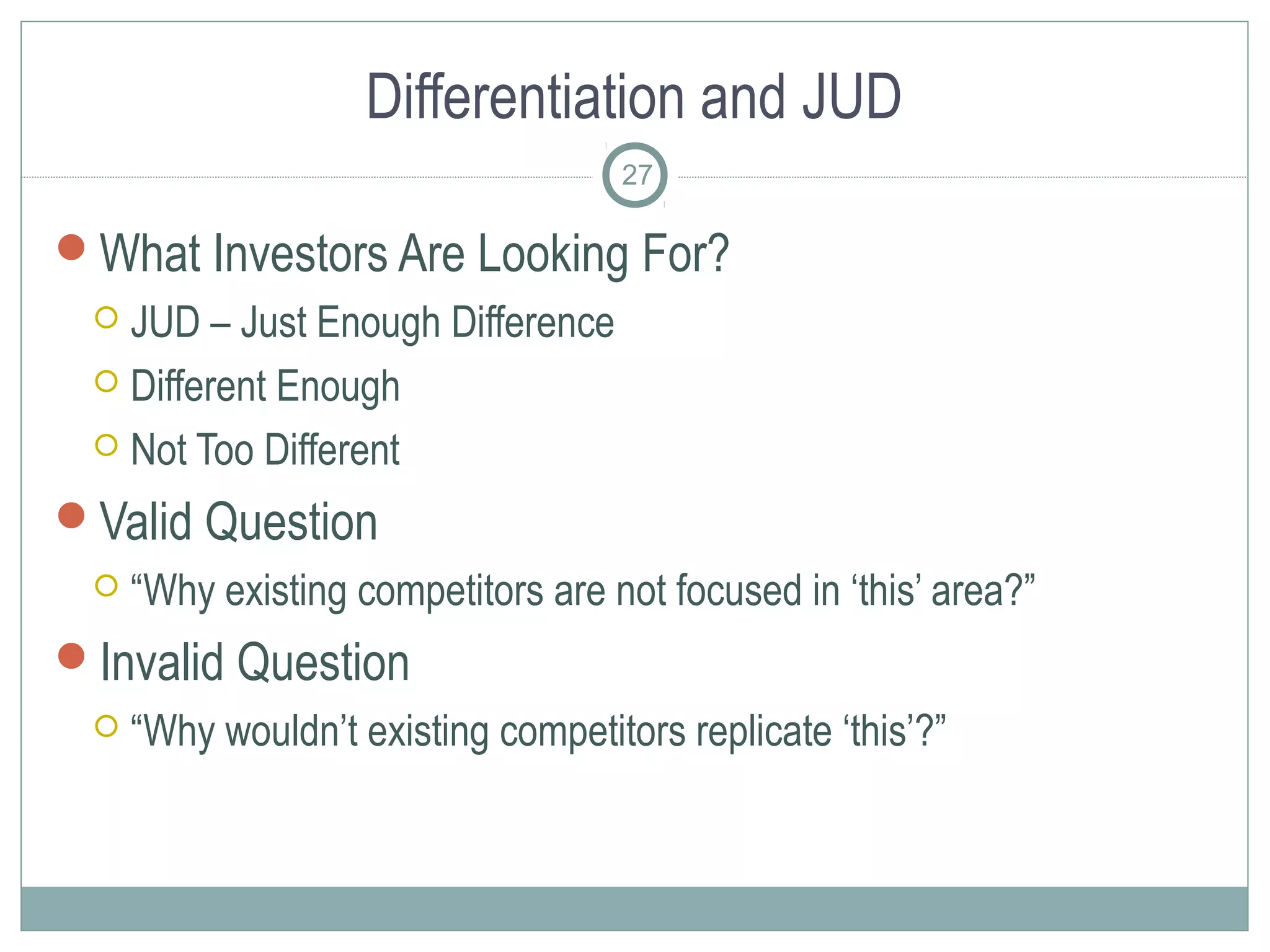 Differentiation and JUD
                                    27

What Investors Are Looking For?
  JUD – Just Enough Difference
  Different Enough

  Not Too Different

Valid Question
    “Why existing competitors are not focused in ‘this’ area?”
Invalid Question
    “Why wouldn’t existing competitors replicate ‘this’?”
 